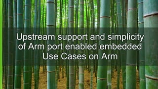 Upstream support and simplicity
of Arm port enabled embedded
Use Cases on Arm
 