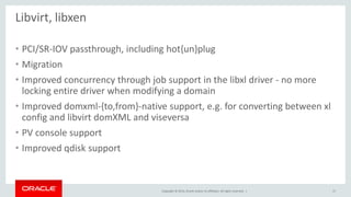 Copyright © 2014, Oracle and/or its affiliates. All rights reserved. | 
Libvirt, libxen 
•PCI/SR-IOV passthrough, including hot{un}plug 
•Migration 
•Improved concurrency through job support in the libxl driver - no more locking entire driver when modifying a domain 
•Improved domxml-{to,from}-native support, e.g. for converting between xl config and libvirt domXML and viseversa 
•PV console support 
•Improved qdisk support 
17  