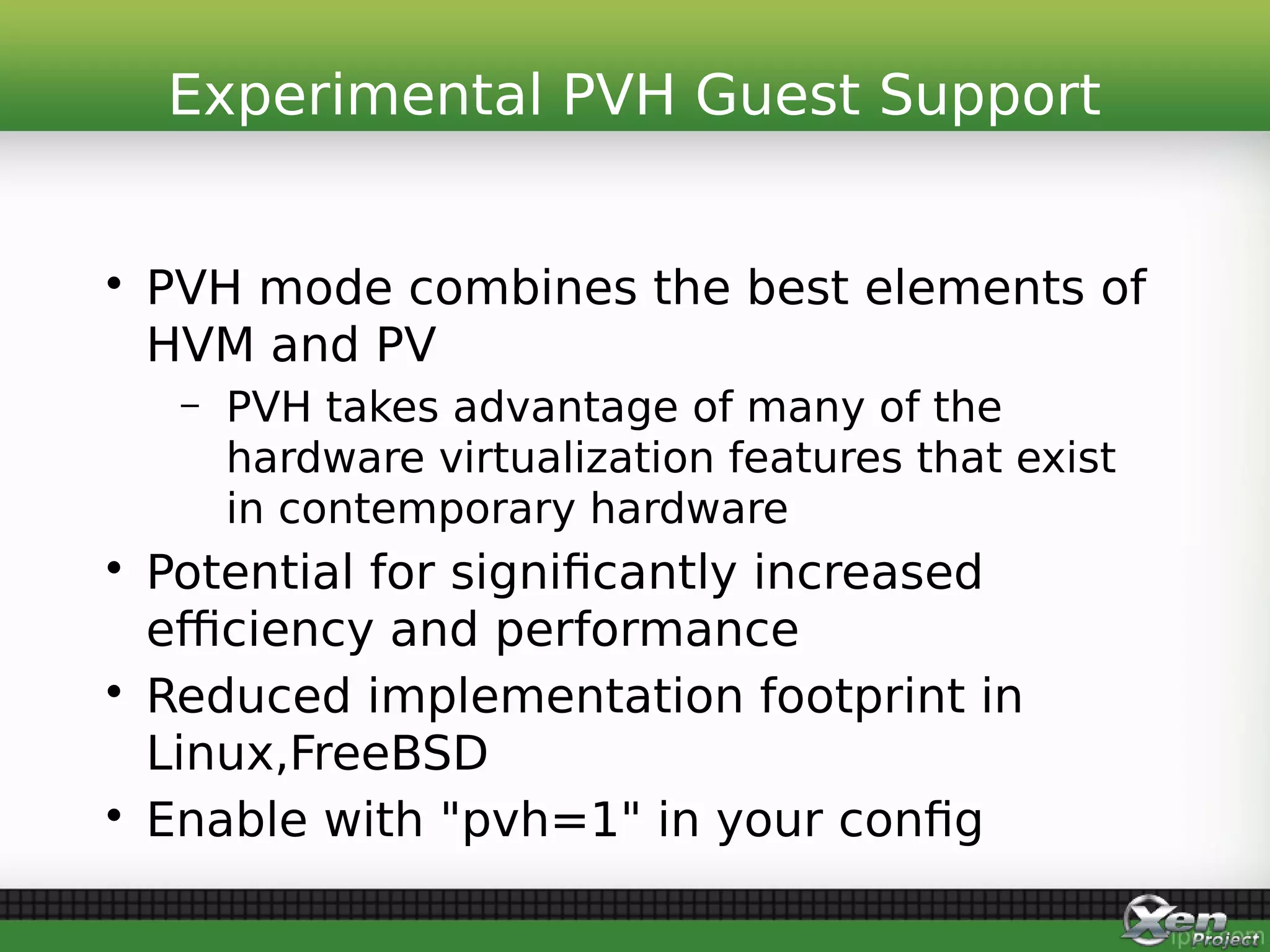 • PVH mode combines the best elements of
HVM and PV
– PVH takes advantage of many of the
hardware virtualization features that exist
in contemporary hardware
• Potential for significantly increased
efficiency and performance
• Reduced implementation footprint in
Linux,FreeBSD
• Enable with "pvh=1" in your config
Experimental PVH Guest Support
 