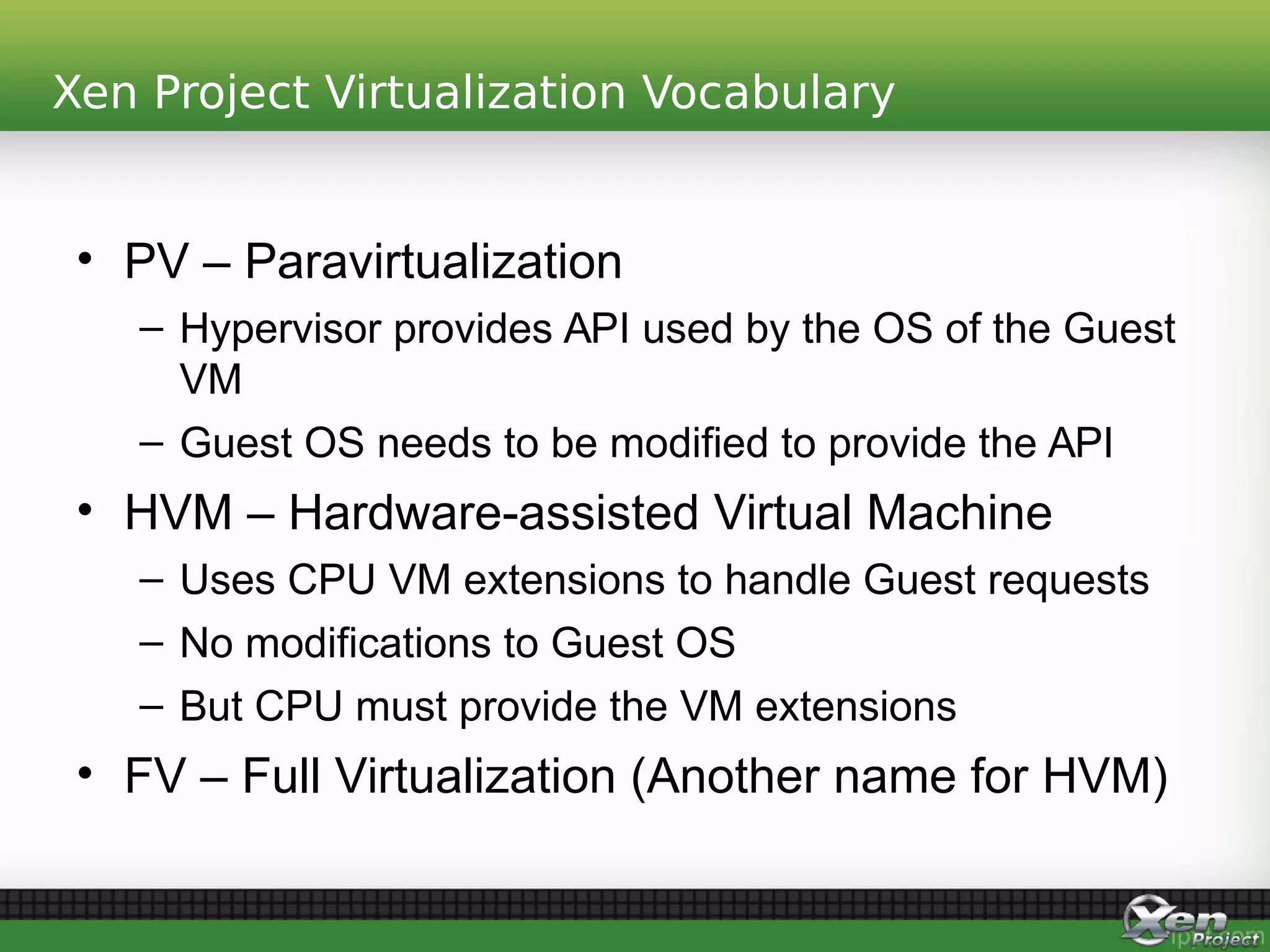 Xen Project Virtualization Vocabulary
• PV – Paravirtualization
– Hypervisor provides API used by the OS of the Guest
VM
– Guest OS needs to be modified to provide the API
• HVM – Hardware-assisted Virtual Machine
– Uses CPU VM extensions to handle Guest requests
– No modifications to Guest OS
– But CPU must provide the VM extensions
• FV – Full Virtualization (Another name for HVM)
 