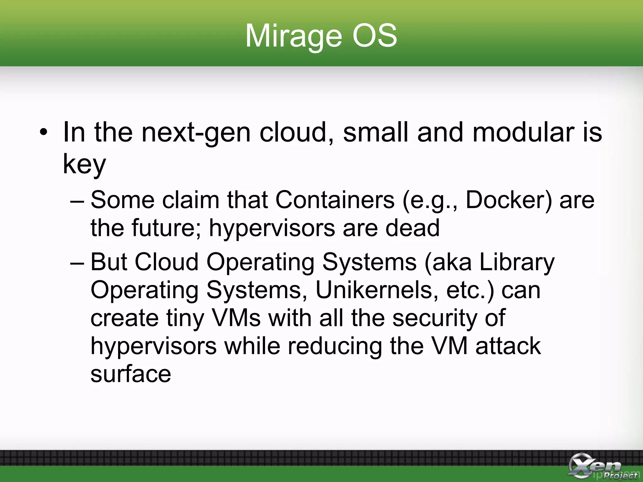 Mirage OS
• In the next-gen cloud, small and modular is
key
– Some claim that Containers (e.g., Docker) are
the future; hypervisors are dead
– But Cloud Operating Systems (aka Library
Operating Systems, Unikernels, etc.) can
create tiny VMs with all the security of
hypervisors while reducing the VM attack
surface
 