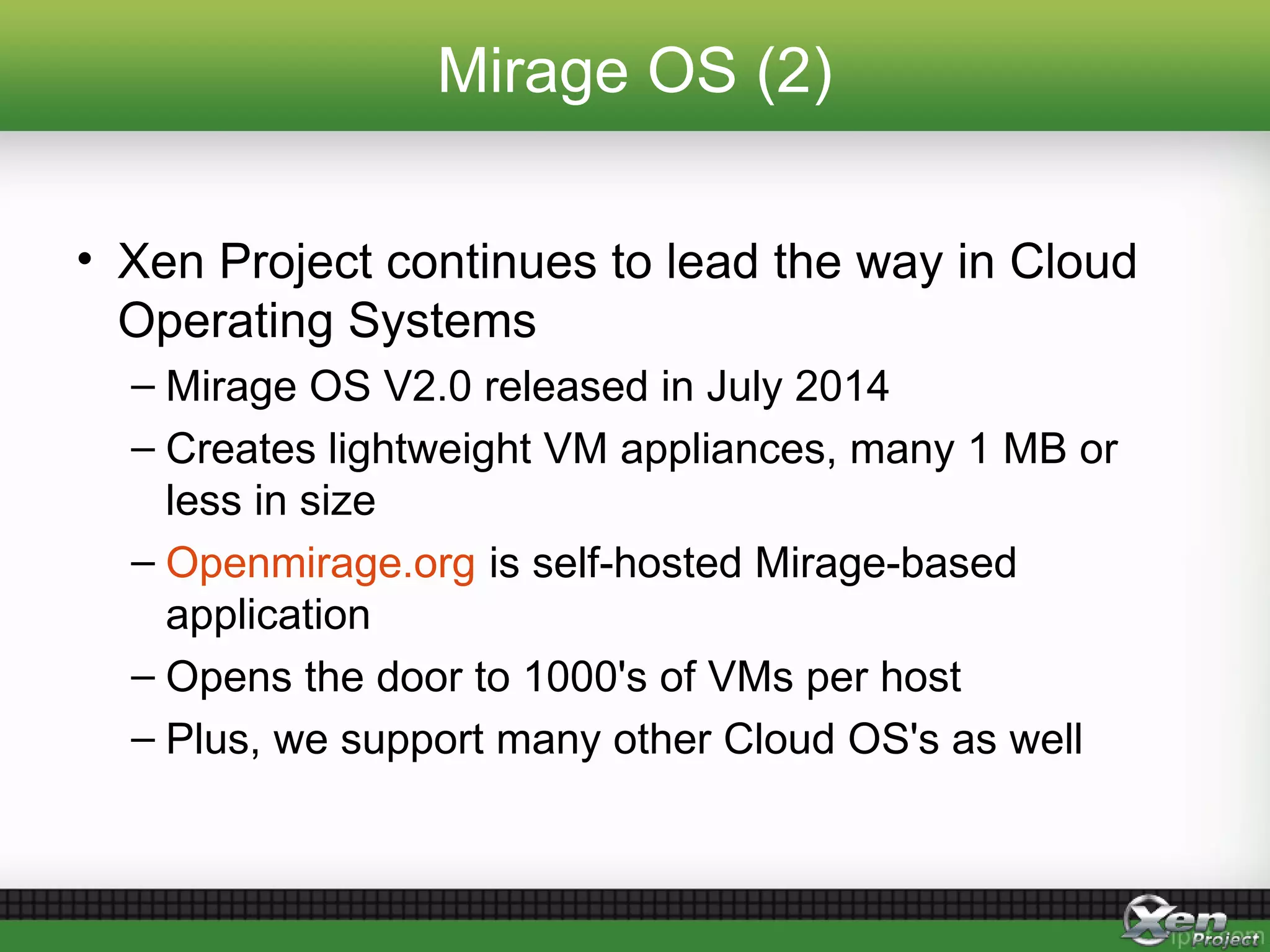 Mirage OS (2)
• Xen Project continues to lead the way in Cloud
Operating Systems
– Mirage OS V2.0 released in July 2014
– Creates lightweight VM appliances, many 1 MB or
less in size
– Openmirage.org is self-hosted Mirage-based
application
– Opens the door to 1000's of VMs per host
– Plus, we support many other Cloud OS's as well
 