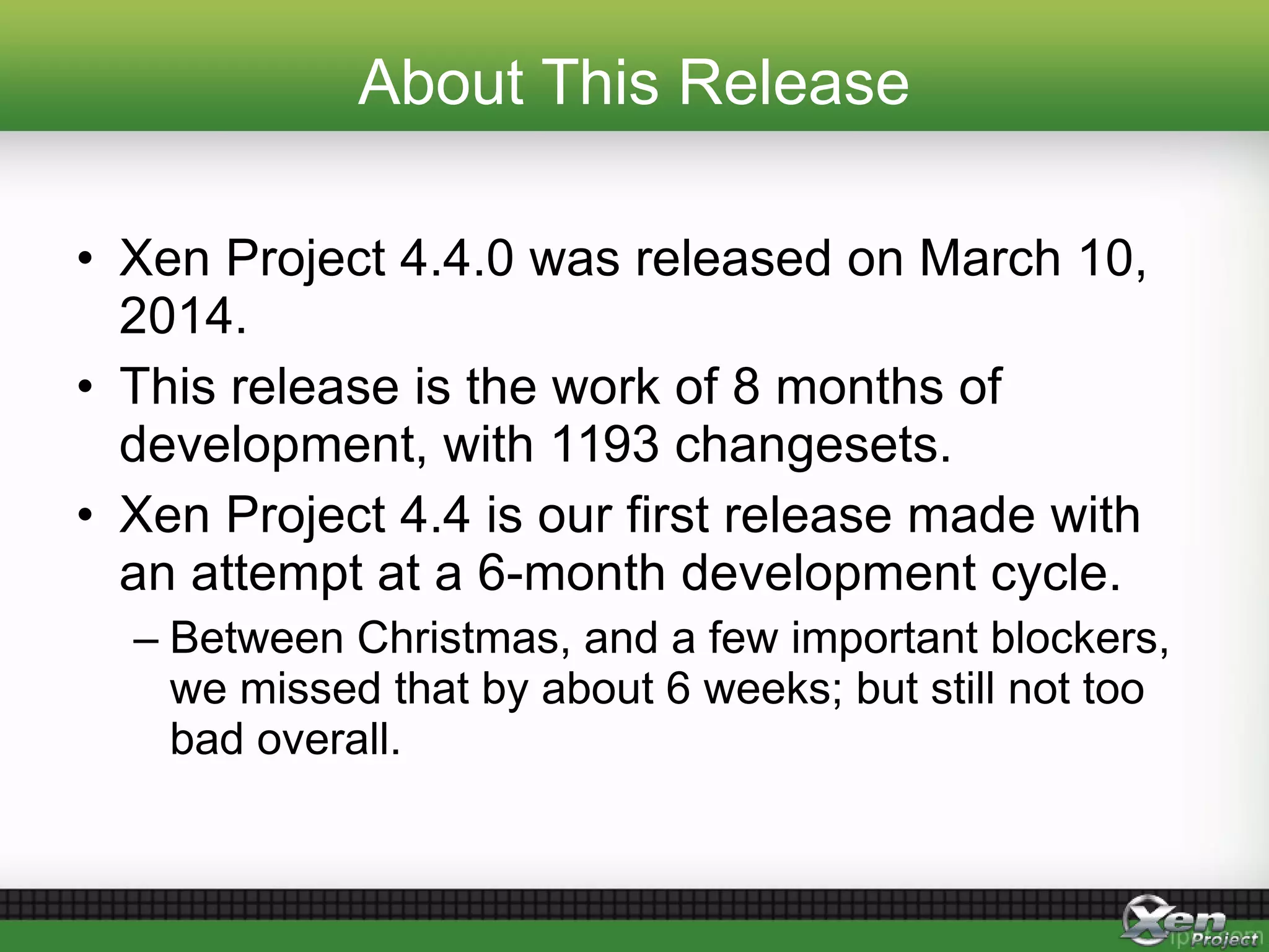 About This Release
• Xen Project 4.4.0 was released on March 10,
2014.
• This release is the work of 8 months of
development, with 1193 changesets.
• Xen Project 4.4 is our first release made with
an attempt at a 6-month development cycle.
– Between Christmas, and a few important blockers,
we missed that by about 6 weeks; but still not too
bad overall.
 