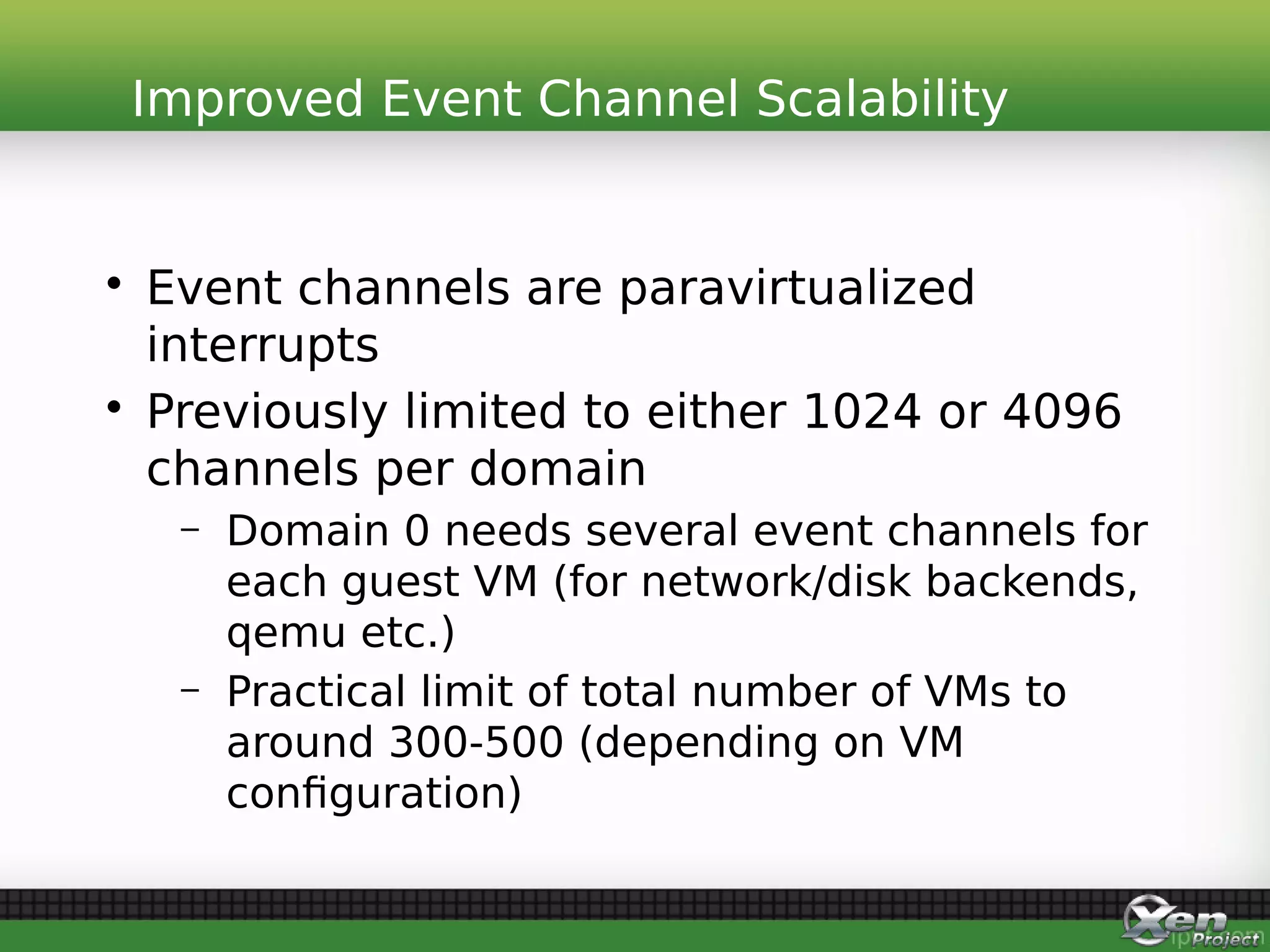 • Event channels are paravirtualized
interrupts
• Previously limited to either 1024 or 4096
channels per domain
– Domain 0 needs several event channels for
each guest VM (for network/disk backends,
qemu etc.)
– Practical limit of total number of VMs to
around 300-500 (depending on VM
configuration)
Improved Event Channel Scalability
 