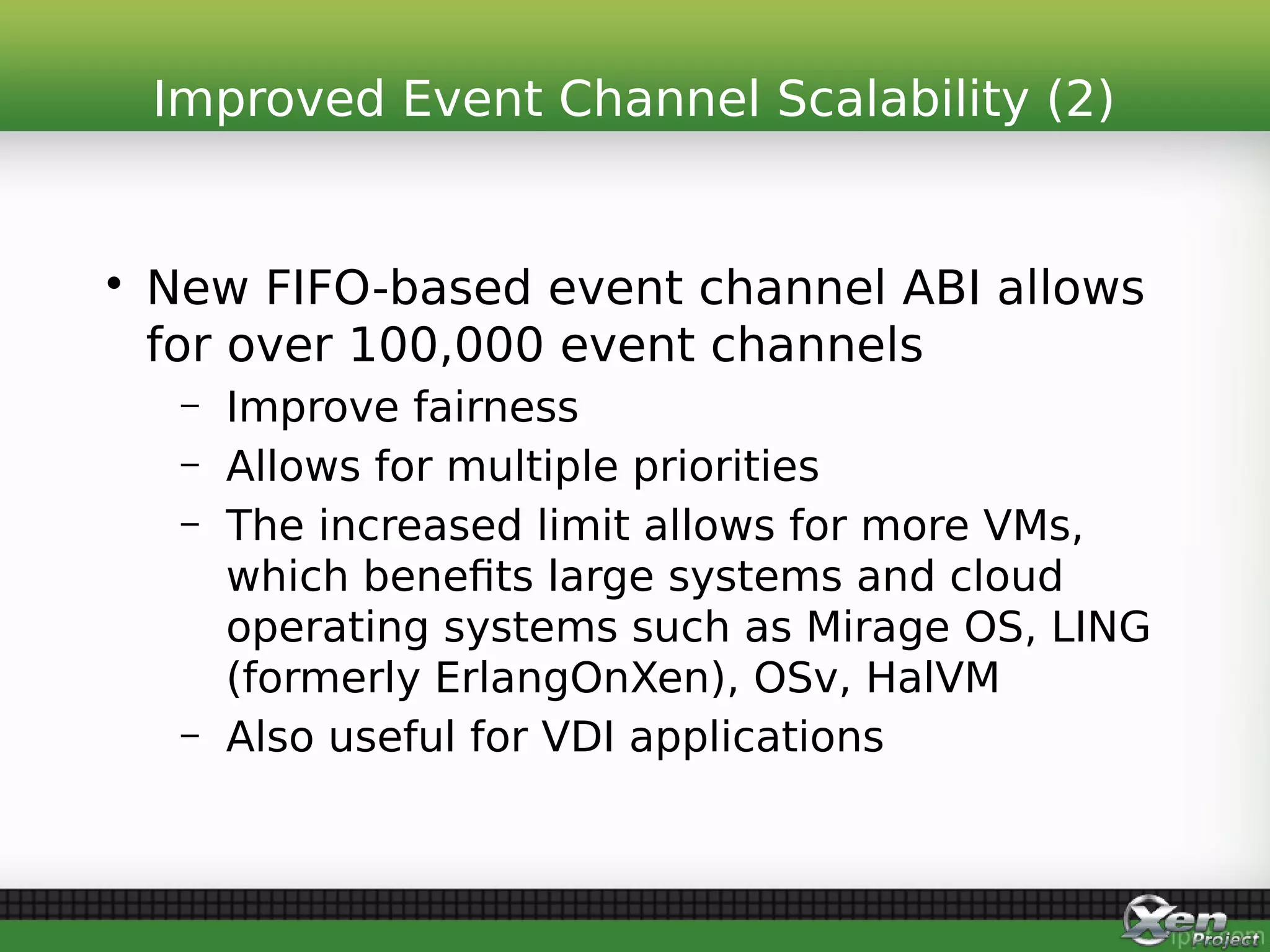 • New FIFO-based event channel ABI allows
for over 100,000 event channels
– Improve fairness
– Allows for multiple priorities
– The increased limit allows for more VMs,
which benefits large systems and cloud
operating systems such as Mirage OS, LING
(formerly ErlangOnXen), OSv, HalVM
– Also useful for VDI applications
Improved Event Channel Scalability (2)
 