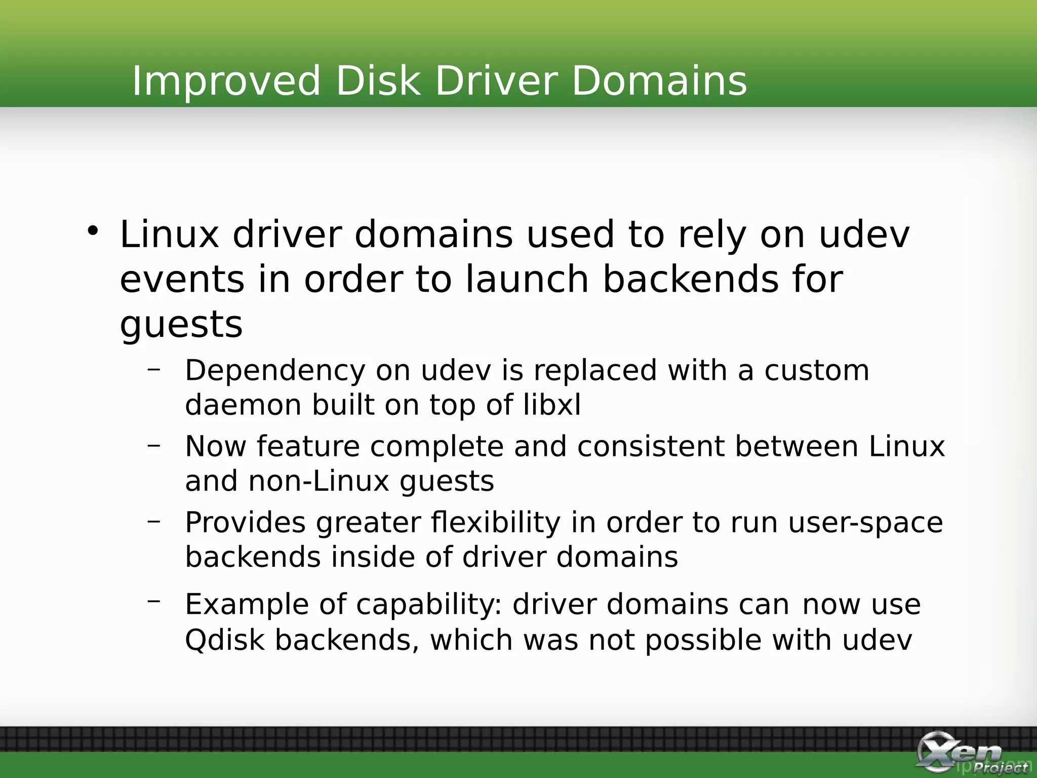 • Linux driver domains used to rely on udev
events in order to launch backends for
guests
– Dependency on udev is replaced with a custom
daemon built on top of libxl
– Now feature complete and consistent between Linux
and non-Linux guests
– Provides greater flexibility in order to run user-space
backends inside of driver domains
– Example of capability: driver domains can now use
Qdisk backends, which was not possible with udev
Improved Disk Driver Domains
 