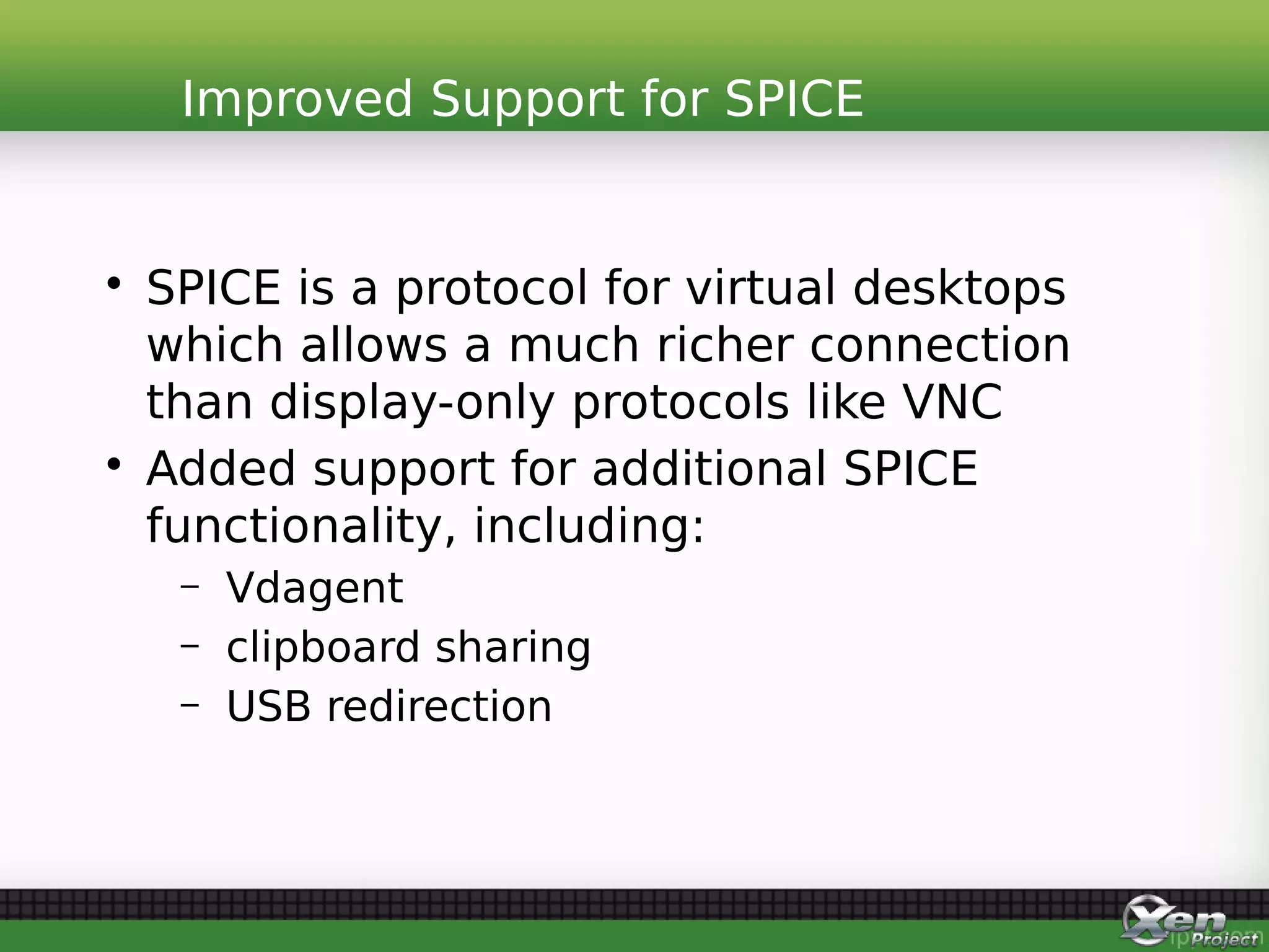 • SPICE is a protocol for virtual desktops
which allows a much richer connection
than display-only protocols like VNC
• Added support for additional SPICE
functionality, including:
– Vdagent
– clipboard sharing
– USB redirection
Improved Support for SPICE
 