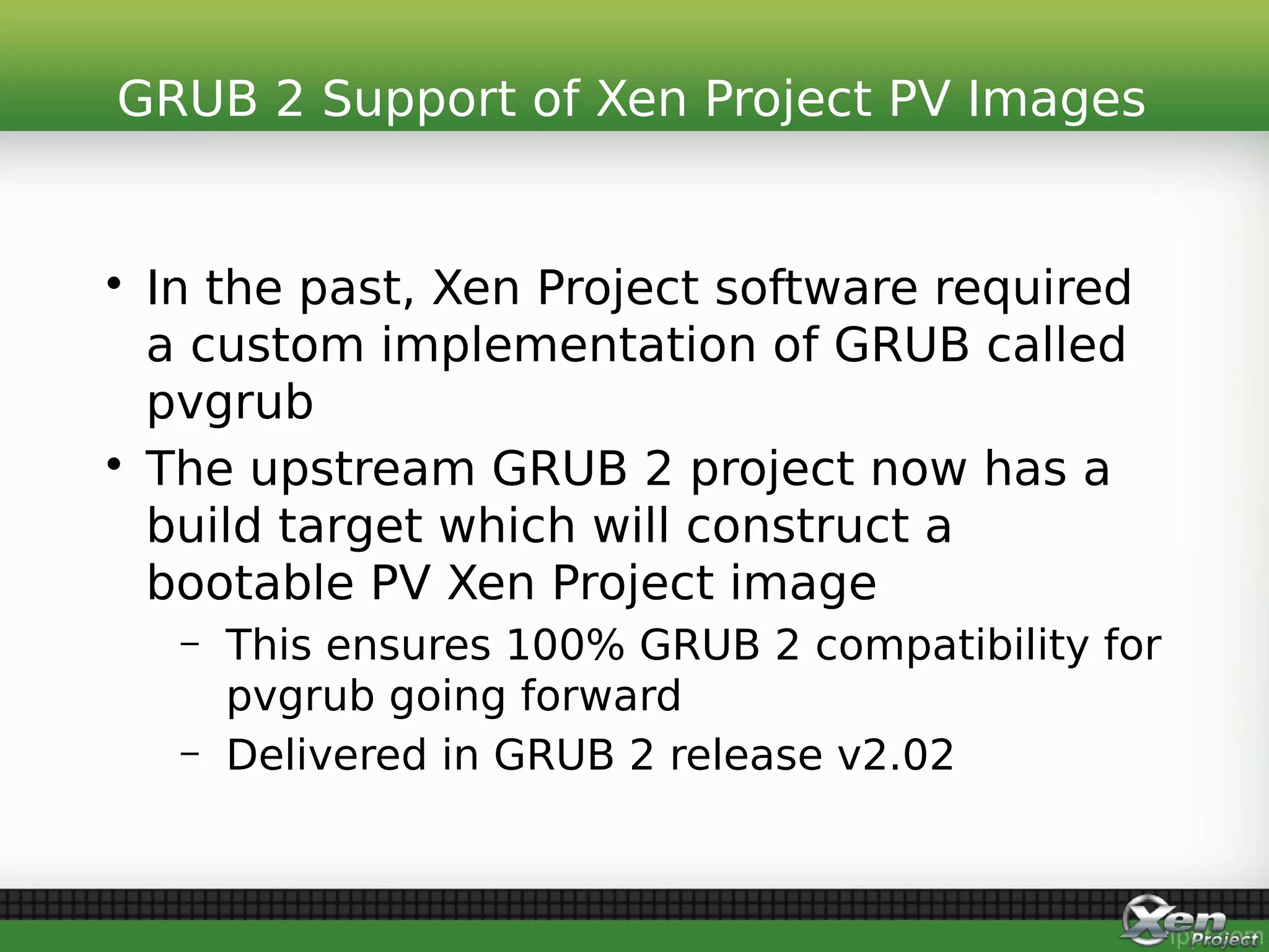 • In the past, Xen Project software required
a custom implementation of GRUB called
pvgrub
• The upstream GRUB 2 project now has a
build target which will construct a
bootable PV Xen Project image
– This ensures 100% GRUB 2 compatibility for
pvgrub going forward
– Delivered in GRUB 2 release v2.02
GRUB 2 Support of Xen Project PV Images
 
