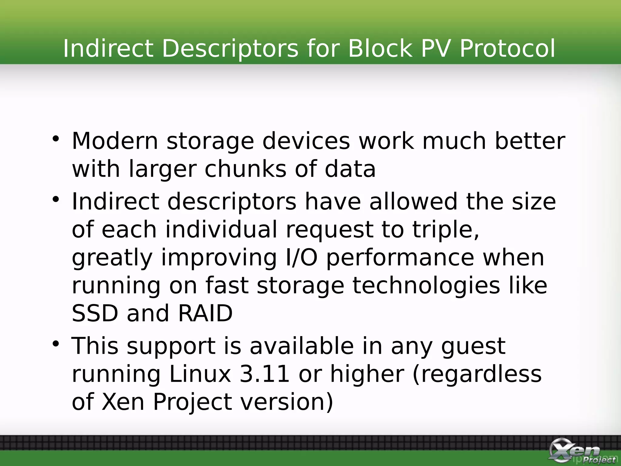 • Modern storage devices work much better
with larger chunks of data
• Indirect descriptors have allowed the size
of each individual request to triple,
greatly improving I/O performance when
running on fast storage technologies like
SSD and RAID
• This support is available in any guest
running Linux 3.11 or higher (regardless
of Xen Project version)
Indirect Descriptors for Block PV Protocol
 