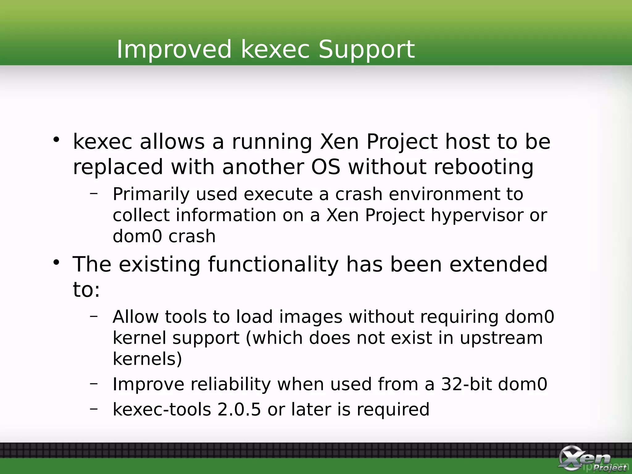 • kexec allows a running Xen Project host to be
replaced with another OS without rebooting
– Primarily used execute a crash environment to
collect information on a Xen Project hypervisor or
dom0 crash
• The existing functionality has been extended
to:
– Allow tools to load images without requiring dom0
kernel support (which does not exist in upstream
kernels)
– Improve reliability when used from a 32-bit dom0
– kexec-tools 2.0.5 or later is required
Improved kexec Support
 