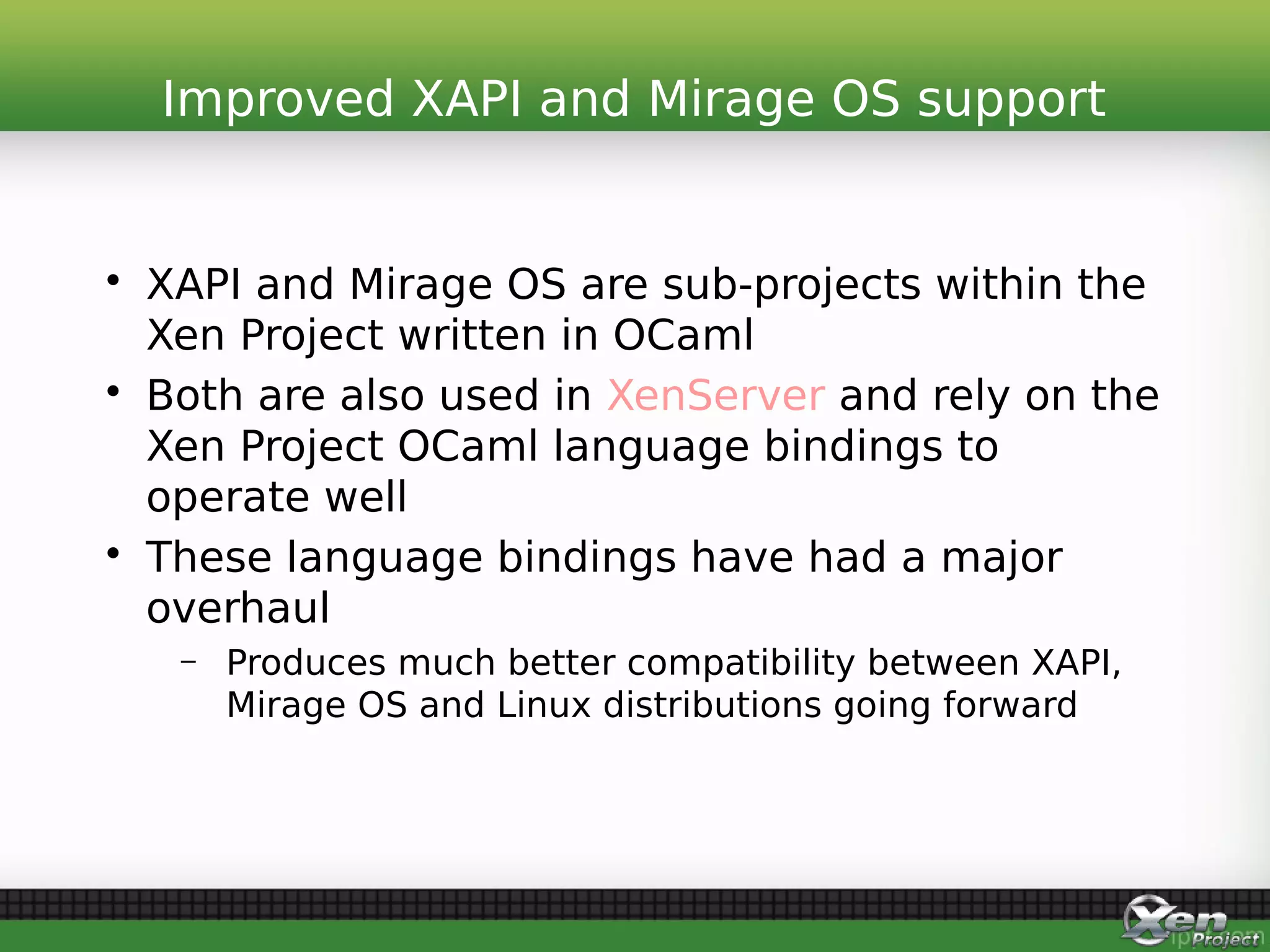• XAPI and Mirage OS are sub-projects within the
Xen Project written in OCaml
• Both are also used in XenServer and rely on the
Xen Project OCaml language bindings to
operate well
• These language bindings have had a major
overhaul
– Produces much better compatibility between XAPI,
Mirage OS and Linux distributions going forward
Improved XAPI and Mirage OS support
 