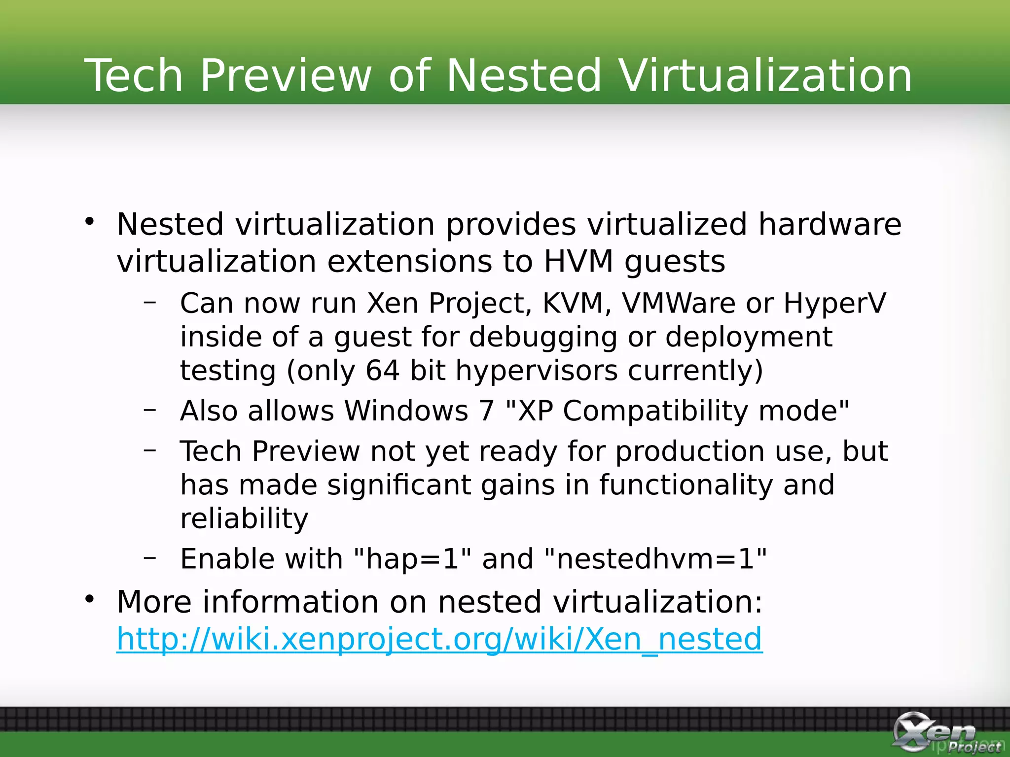 • Nested virtualization provides virtualized hardware
virtualization extensions to HVM guests
– Can now run Xen Project, KVM, VMWare or HyperV
inside of a guest for debugging or deployment
testing (only 64 bit hypervisors currently)
– Also allows Windows 7 "XP Compatibility mode"
– Tech Preview not yet ready for production use, but
has made significant gains in functionality and
reliability
– Enable with "hap=1" and "nestedhvm=1"
• More information on nested virtualization:
http://wiki.xenproject.org/wiki/Xen_nested
Tech Preview of Nested Virtualization
 