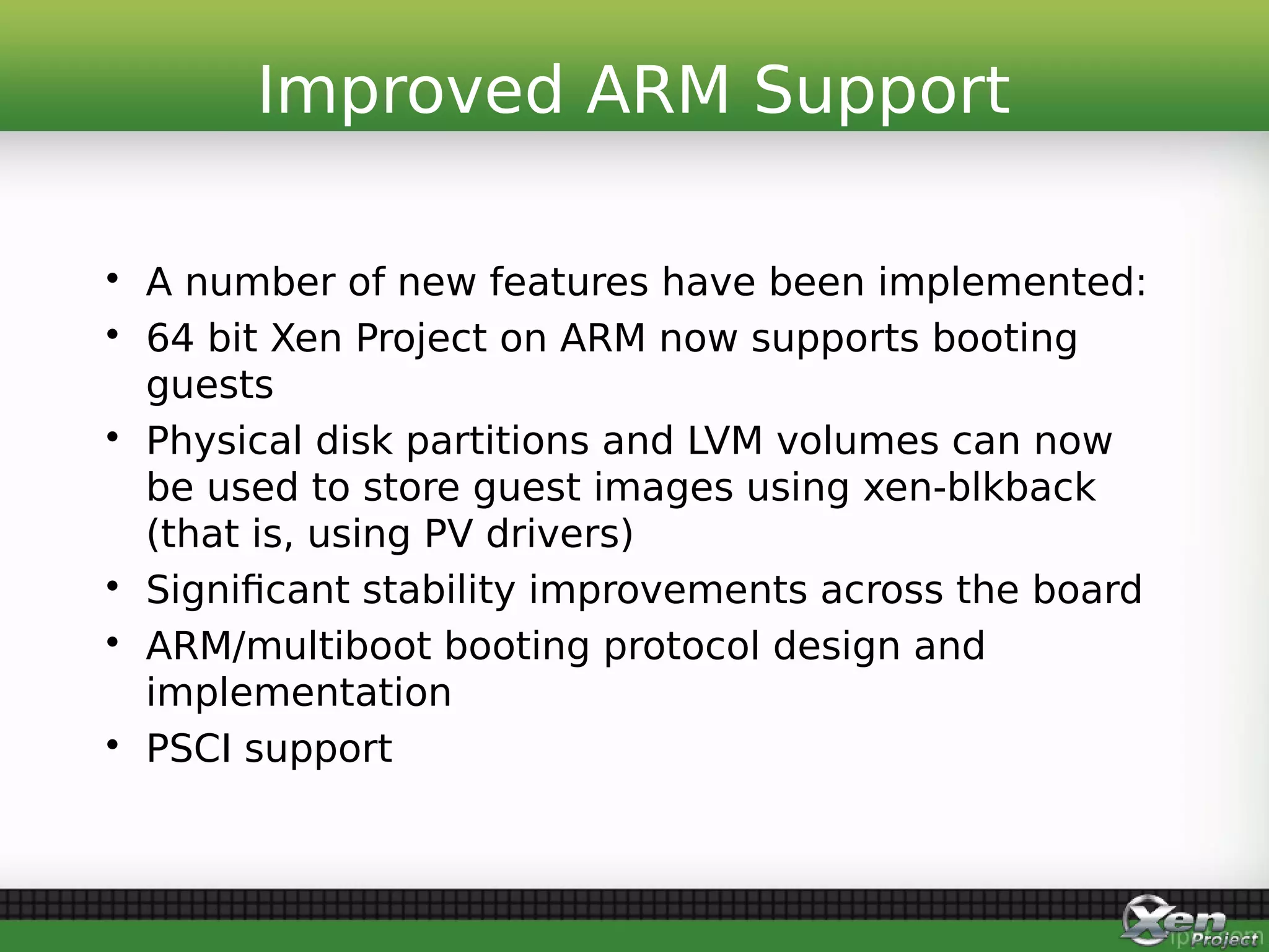 • A number of new features have been implemented:
• 64 bit Xen Project on ARM now supports booting
guests
• Physical disk partitions and LVM volumes can now
be used to store guest images using xen-blkback
(that is, using PV drivers)
• Significant stability improvements across the board
• ARM/multiboot booting protocol design and
implementation
• PSCI support
Improved ARM Support
 