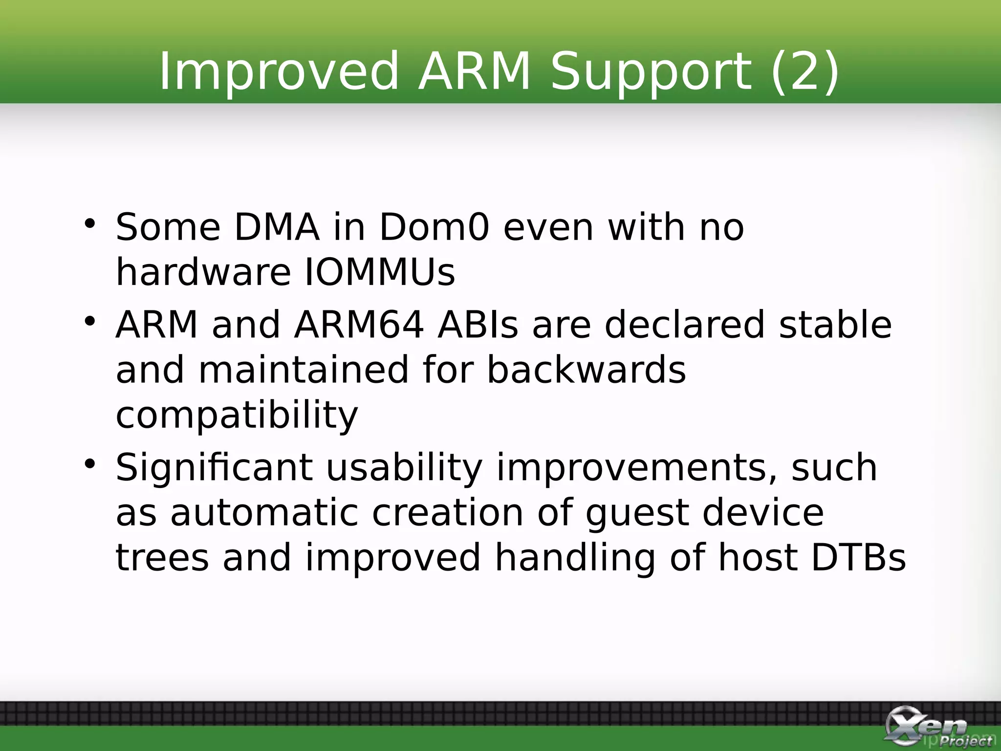 • Some DMA in Dom0 even with no
hardware IOMMUs
• ARM and ARM64 ABIs are declared stable
and maintained for backwards
compatibility
• Significant usability improvements, such
as automatic creation of guest device
trees and improved handling of host DTBs
Improved ARM Support (2)
 