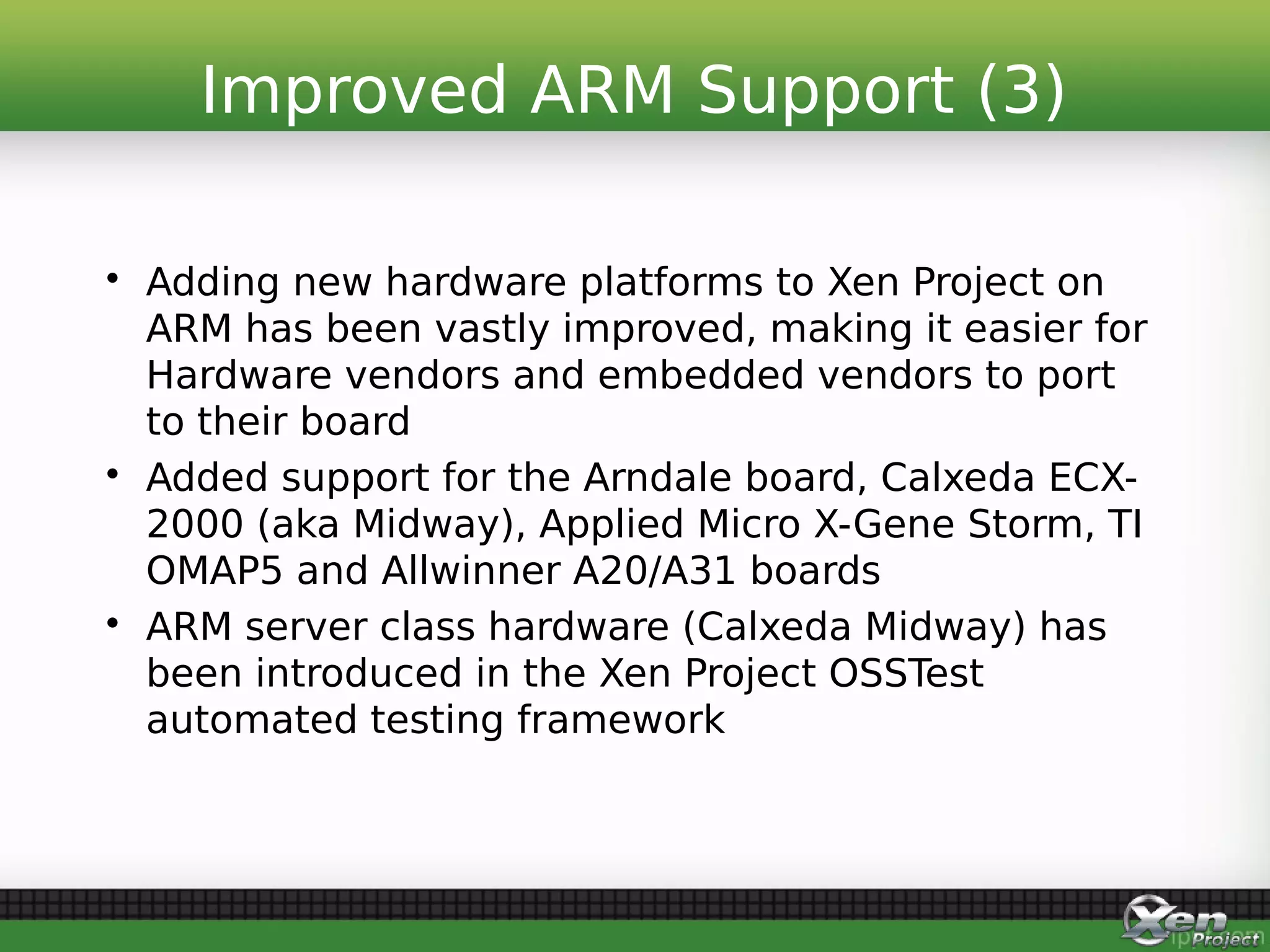 • Adding new hardware platforms to Xen Project on
ARM has been vastly improved, making it easier for
Hardware vendors and embedded vendors to port
to their board
• Added support for the Arndale board, Calxeda ECX-
2000 (aka Midway), Applied Micro X-Gene Storm, TI
OMAP5 and Allwinner A20/A31 boards
• ARM server class hardware (Calxeda Midway) has
been introduced in the Xen Project OSSTest
automated testing framework
Improved ARM Support (3)
 