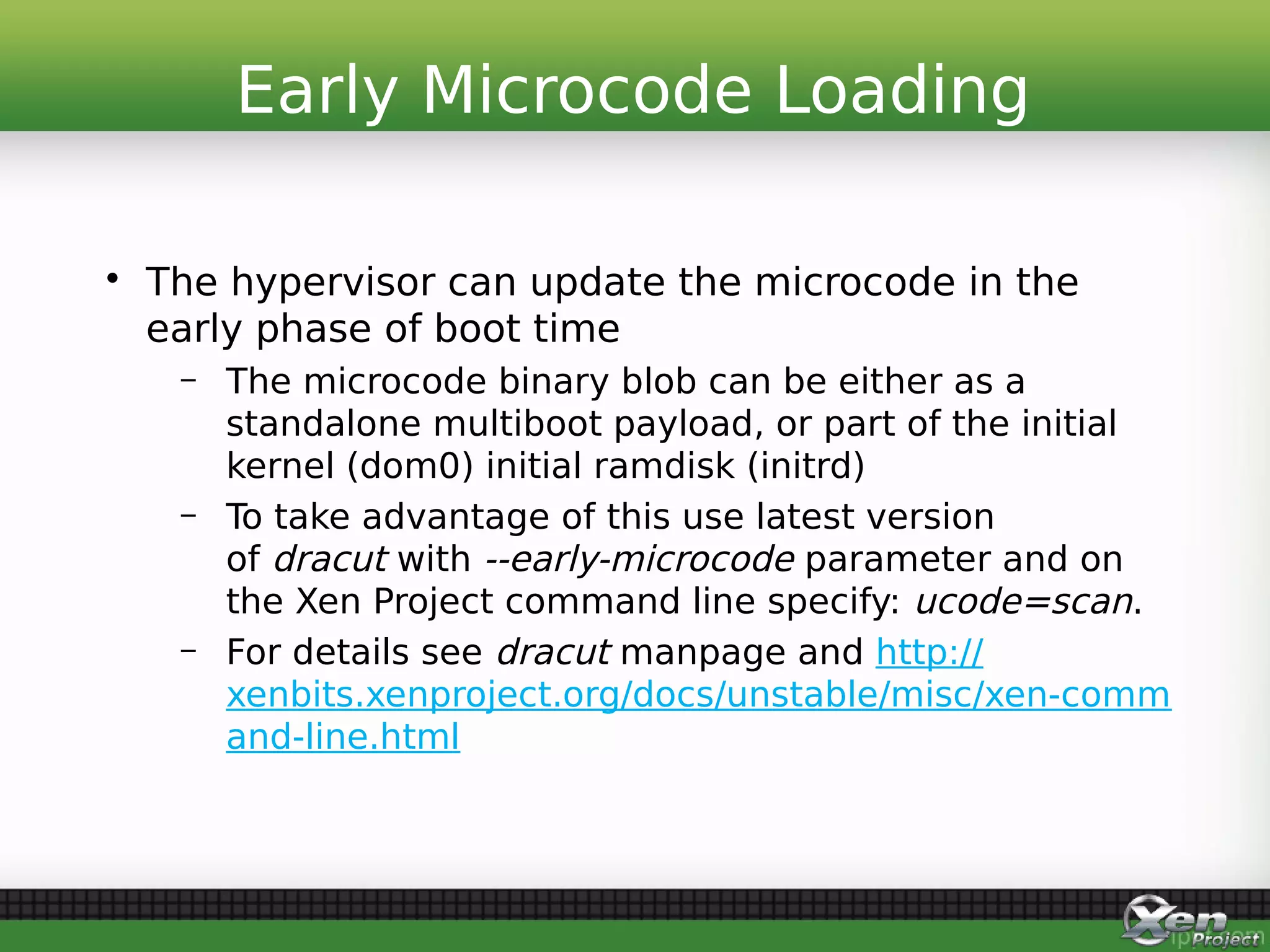 • The hypervisor can update the microcode in the
early phase of boot time
– The microcode binary blob can be either as a
standalone multiboot payload, or part of the initial
kernel (dom0) initial ramdisk (initrd)
– To take advantage of this use latest version
of dracut with --early-microcode parameter and on
the Xen Project command line specify: ucode=scan.
– For details see dracut manpage and http://
xenbits.xenproject.org/docs/unstable/misc/xen-comm
and-line.html
Early Microcode Loading
 
