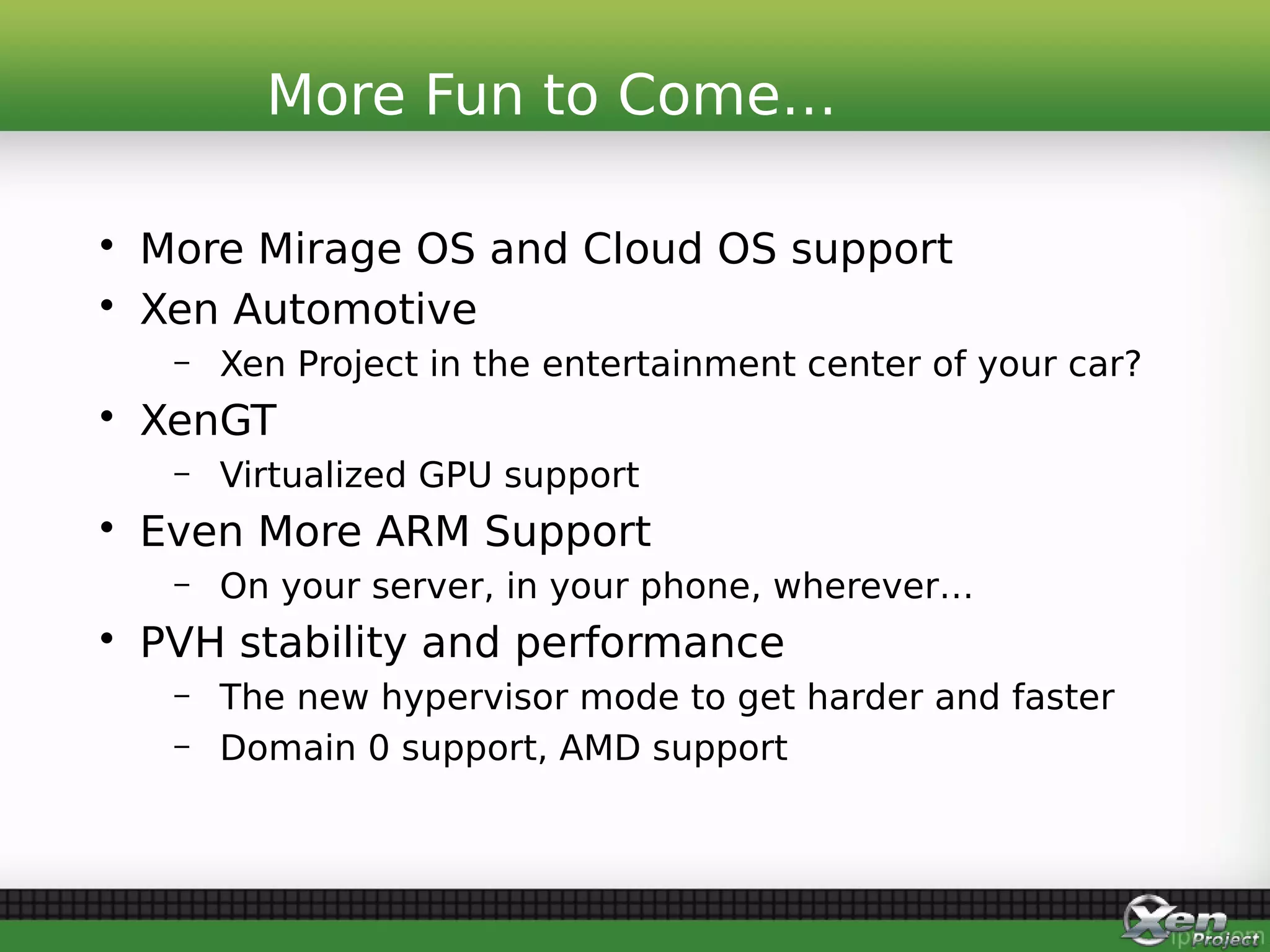 • More Mirage OS and Cloud OS support
• Xen Automotive
– Xen Project in the entertainment center of your car?
• XenGT
– Virtualized GPU support
• Even More ARM Support
– On your server, in your phone, wherever…
• PVH stability and performance
– The new hypervisor mode to get harder and faster
– Domain 0 support, AMD support
More Fun to Come…
 