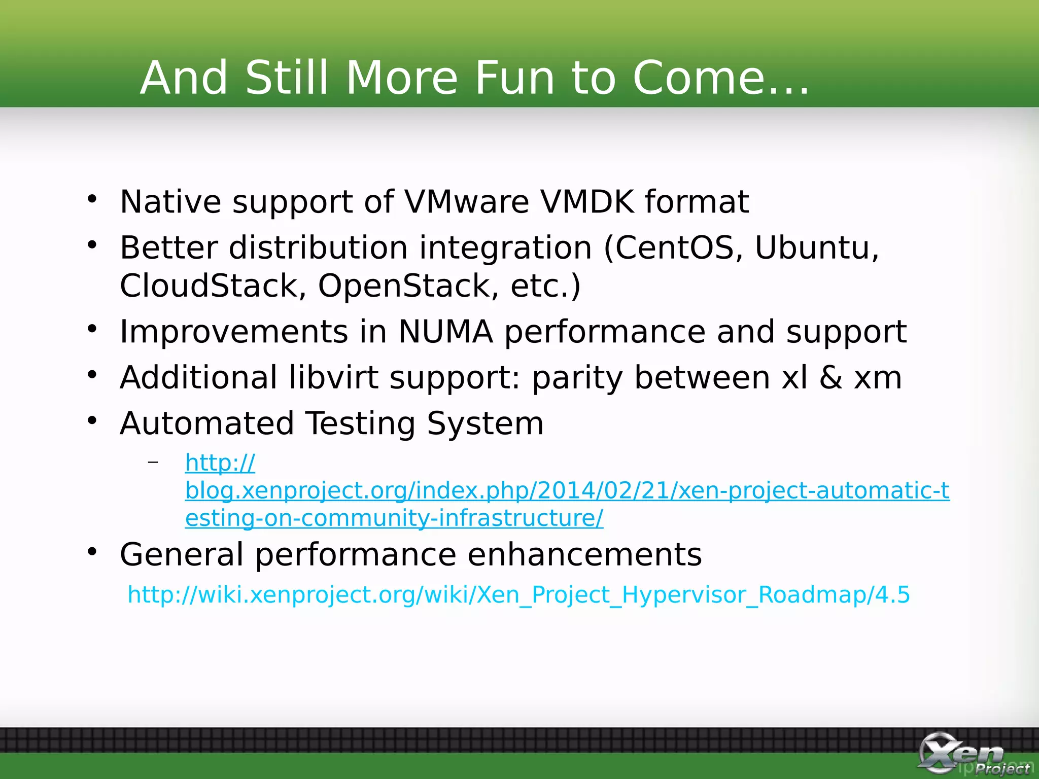• Native support of VMware VMDK format
• Better distribution integration (CentOS, Ubuntu,
CloudStack, OpenStack, etc.)
• Improvements in NUMA performance and support
• Additional libvirt support: parity between xl & xm
• Automated Testing System
– http://
blog.xenproject.org/index.php/2014/02/21/xen-project-automatic-t
esting-on-community-infrastructure/
• General performance enhancements
http://wiki.xenproject.org/wiki/Xen_Project_Hypervisor_Roadmap/4.5
And Still More Fun to Come…
 