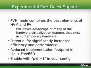 • PVH mode combines the best elements of
HVM and PV
– PVH takes advantage of many of the
hardware virtualization features that exist
in contemporary hardware
• Potential for significantly increased
efficiency and performance
• Reduced implementation footprint in
Linux,FreeBSD
• Enable with "pvh=1" in your config
Experimental PVH Guest Support
 