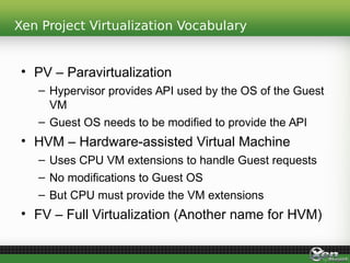 Xen Project Virtualization Vocabulary
• PV – Paravirtualization
– Hypervisor provides API used by the OS of the Guest
VM
– Guest OS needs to be modified to provide the API
• HVM – Hardware-assisted Virtual Machine
– Uses CPU VM extensions to handle Guest requests
– No modifications to Guest OS
– But CPU must provide the VM extensions
• FV – Full Virtualization (Another name for HVM)
 