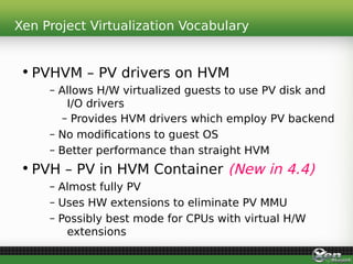 Xen Project Virtualization Vocabulary
• PVHVM – PV drivers on HVM
– Allows H/W virtualized guests to use PV disk and
I/O drivers
– Provides HVM drivers which employ PV backend
– No modifications to guest OS
– Better performance than straight HVM
• PVH – PV in HVM Container (New in 4.4)
– Almost fully PV
– Uses HW extensions to eliminate PV MMU
– Possibly best mode for CPUs with virtual H/W
extensions
 