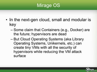 Mirage OS
• In the next-gen cloud, small and modular is
key
– Some claim that Containers (e.g., Docker) are
the future; hypervisors are dead
– But Cloud Operating Systems (aka Library
Operating Systems, Unikernels, etc.) can
create tiny VMs with all the security of
hypervisors while reducing the VM attack
surface
 