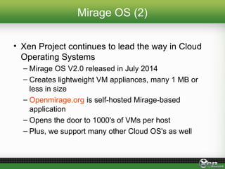 Mirage OS (2)
• Xen Project continues to lead the way in Cloud
Operating Systems
– Mirage OS V2.0 released in July 2014
– Creates lightweight VM appliances, many 1 MB or
less in size
– Openmirage.org is self-hosted Mirage-based
application
– Opens the door to 1000's of VMs per host
– Plus, we support many other Cloud OS's as well
 