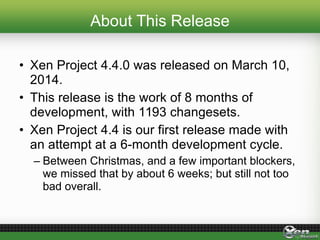 About This Release
• Xen Project 4.4.0 was released on March 10,
2014.
• This release is the work of 8 months of
development, with 1193 changesets.
• Xen Project 4.4 is our first release made with
an attempt at a 6-month development cycle.
– Between Christmas, and a few important blockers,
we missed that by about 6 weeks; but still not too
bad overall.
 