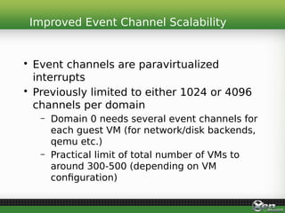 • Event channels are paravirtualized
interrupts
• Previously limited to either 1024 or 4096
channels per domain
– Domain 0 needs several event channels for
each guest VM (for network/disk backends,
qemu etc.)
– Practical limit of total number of VMs to
around 300-500 (depending on VM
configuration)
Improved Event Channel Scalability
 