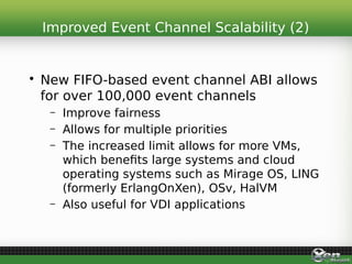• New FIFO-based event channel ABI allows
for over 100,000 event channels
– Improve fairness
– Allows for multiple priorities
– The increased limit allows for more VMs,
which benefits large systems and cloud
operating systems such as Mirage OS, LING
(formerly ErlangOnXen), OSv, HalVM
– Also useful for VDI applications
Improved Event Channel Scalability (2)
 