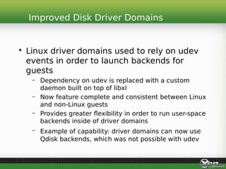 • Linux driver domains used to rely on udev
events in order to launch backends for
guests
– Dependency on udev is replaced with a custom
daemon built on top of libxl
– Now feature complete and consistent between Linux
and non-Linux guests
– Provides greater flexibility in order to run user-space
backends inside of driver domains
– Example of capability: driver domains can now use
Qdisk backends, which was not possible with udev
Improved Disk Driver Domains
 