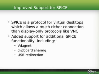 • SPICE is a protocol for virtual desktops
which allows a much richer connection
than display-only protocols like VNC
• Added support for additional SPICE
functionality, including:
– Vdagent
– clipboard sharing
– USB redirection
Improved Support for SPICE
 