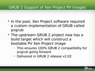 • In the past, Xen Project software required
a custom implementation of GRUB called
pvgrub
• The upstream GRUB 2 project now has a
build target which will construct a
bootable PV Xen Project image
– This ensures 100% GRUB 2 compatibility for
pvgrub going forward
– Delivered in GRUB 2 release v2.02
GRUB 2 Support of Xen Project PV Images
 