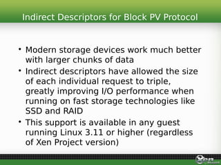 • Modern storage devices work much better
with larger chunks of data
• Indirect descriptors have allowed the size
of each individual request to triple,
greatly improving I/O performance when
running on fast storage technologies like
SSD and RAID
• This support is available in any guest
running Linux 3.11 or higher (regardless
of Xen Project version)
Indirect Descriptors for Block PV Protocol
 