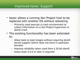 • kexec allows a running Xen Project host to be
replaced with another OS without rebooting
– Primarily used execute a crash environment to
collect information on a Xen Project hypervisor or
dom0 crash
• The existing functionality has been extended
to:
– Allow tools to load images without requiring dom0
kernel support (which does not exist in upstream
kernels)
– Improve reliability when used from a 32-bit dom0
– kexec-tools 2.0.5 or later is required
Improved kexec Support
 