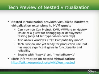 • Nested virtualization provides virtualized hardware
virtualization extensions to HVM guests
– Can now run Xen Project, KVM, VMWare or HyperV
inside of a guest for debugging or deployment
testing (only 64 bit hypervisors currently)
– Also allows Windows 7 "XP Compatibility mode"
– Tech Preview not yet ready for production use, but
has made significant gains in functionality and
reliability
– Enable with "hap=1" and "nestedhvm=1"
• More information on nested virtualization:
http://wiki.xenproject.org/wiki/Xen_nested
Tech Preview of Nested Virtualization
 