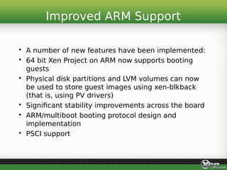 • A number of new features have been implemented:
• 64 bit Xen Project on ARM now supports booting
guests
• Physical disk partitions and LVM volumes can now
be used to store guest images using xen-blkback
(that is, using PV drivers)
• Significant stability improvements across the board
• ARM/multiboot booting protocol design and
implementation
• PSCI support
Improved ARM Support
 