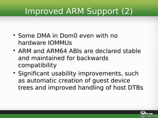 • Some DMA in Dom0 even with no
hardware IOMMUs
• ARM and ARM64 ABIs are declared stable
and maintained for backwards
compatibility
• Significant usability improvements, such
as automatic creation of guest device
trees and improved handling of host DTBs
Improved ARM Support (2)
 