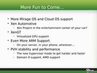 • More Mirage OS and Cloud OS support
• Xen Automotive
– Xen Project in the entertainment center of your car?
• XenGT
– Virtualized GPU support
• Even More ARM Support
– On your server, in your phone, wherever…
• PVH stability and performance
– The new hypervisor mode to get harder and faster
– Domain 0 support, AMD support
More Fun to Come…
 