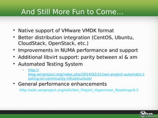 • Native support of VMware VMDK format
• Better distribution integration (CentOS, Ubuntu,
CloudStack, OpenStack, etc.)
• Improvements in NUMA performance and support
• Additional libvirt support: parity between xl & xm
• Automated Testing System
– http://
blog.xenproject.org/index.php/2014/02/21/xen-project-automatic-t
esting-on-community-infrastructure/
• General performance enhancements
http://wiki.xenproject.org/wiki/Xen_Project_Hypervisor_Roadmap/4.5
And Still More Fun to Come…
 