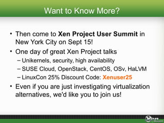 Want to Know More?
• Then come to Xen Project User Summit in
New York City on Sept 15!
• One day of great Xen Project talks
– Unikernels, security, high availability
– SUSE Cloud, OpenStack, CentOS, OSv, HaLVM
– LinuxCon 25% Discount Code: Xenuser25
• Even if you are just investigating virtualization
alternatives, we'd like you to join us!
 