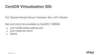 © 2013 Citrix | Confidential – Do Not Distribute
CentOS Virtualization SIG
Virt “Special Interest Group” members: Xen, oVirt, Docker
Xen and Libvirt are available on CentOS 7 ARM64
● yum install centos-release-xen
● yum install xen libvirt
● reboot
© 2015 Citrix
 