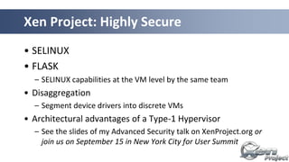Xen Project: Highly Secure
• SELINUX
• FLASK
– SELINUX capabilities at the VM level by the same team
• Disaggregation
– Segment device drivers into discrete VMs
• Architectural advantages of a Type-1 Hypervisor
– See the slides of my Advanced Security talk on XenProject.org or
join us on September 15 in New York City for User Summit
 