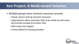 Xen Project: A Multi-tenant Solution
• Multiple groups share common resources securely
– Clouds require sharing common resources
– Organizations often need their VMs to be visible to each other,
but entirely invisible to all other VMs
– XAPI makes this happen
– Critical ability for hosting providers
 