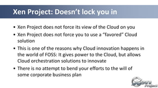 Xen Project: Doesn’t lock you in
• Xen Project does not force its view of the Cloud on you
• Xen Project does not force you to use a “favored” Cloud
solution
• This is one of the reasons why Cloud innovation happens in
the world of FOSS: It gives power to the Cloud, but allows
Cloud orchestration solutions to innovate
• There is no attempt to bend your efforts to the will of
some corporate business plan
 
