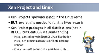 Xen Project and Linux
• Xen Project Hypervisor is not in the Linux kernel
• BUT: everything needed to run the hypervisor is
• Xen Project packages in all distributions (not in
RHEL6, but CentOS 6 via Xen4CentOS)
– Install Control Domain (Dom0) Linux distribution
– Install Xen Project package(s) or meta package
– Reboot
– Configure stuff: set up disks, peripherals, etc.
 
