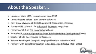 • Linux user since 1995; Linux desktop since 1997
• Linux advocate before I ever saw the software
• Early Linux advocate at Digital Equipment Corporation, Compaq
• Former FOSS columnist for Infoworld, Processor magazines
• Former panelist on The Linux Show webcast
• Wrote book, Embracing Insanity: Open Source Software Development (2000)
• Speaker at 50+ Open Source conferences
• Became Xen Project Evangelist employed by Citrix in January 2013
• Formerly with Cassatt Corporation in San Jose, cloud startup (2004-2009)
About the Speaker...
 