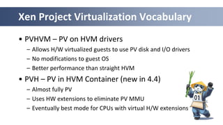 Xen Project Virtualization Vocabulary
• PVHVM – PV on HVM drivers
– Allows H/W virtualized guests to use PV disk and I/O drivers
– No modifications to guest OS
– Better performance than straight HVM
• PVH – PV in HVM Container (new in 4.4)
– Almost fully PV
– Uses HW extensions to eliminate PV MMU
– Eventually best mode for CPUs with virtual H/W extensions
 