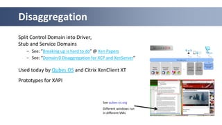 Split Control Domain into Driver,
Stub and Service Domains
– See: ”Breaking up is hard to do” @ Xen Papers
– See: “Domain 0 Disaggregation for XCP and XenServer”
Used today by Qubes OS and Citrix XenClient XT
Prototypes for XAPI
Disaggregation
See qubes-os.org
Different windows run
in different VMs
 