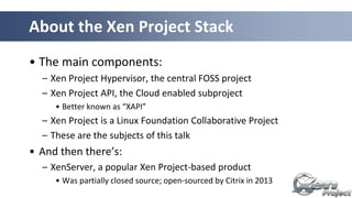 About the Xen Project Stack
• The main components:
– Xen Project Hypervisor, the central FOSS project
– Xen Project API, the Cloud enabled subproject
• Better known as “XAPI”
– Xen Project is a Linux Foundation Collaborative Project
– These are the subjects of this talk
• And then there’s:
– XenServer, a popular Xen Project-based product
• Was partially closed source; open-sourced by Citrix in 2013
 